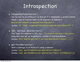 Introspection
                           respondsToSelector:
                           Can be sent to any NSObject to ﬁnd out if it implements a certain method
                           Needs a special method token as its argument (a “selector”)
                           @selector(shoot) or @selector(foo:bar:)
                           Syntax: if ([obj respondsToSelector:@selector(shoot)]) {

                           SEL versus @selector()
                           The “type” of a selector is SEL, e.g., - (void)performSelector:(SEL)action
                           Important use: set up target/action outside of Interface Builder
                           Syntax: [btn addTarget:self action:@selector(shoot) ...]


                           performSelector:
                           Send a message to an NSObject using a selector
                           Syntax: [obj performSelector:@selector(shoot)]
                           Syntax: [obj performSelector:@selector(foo:) withObject:x]



Thursday, April 29, 2010
 