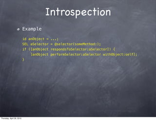 Introspection
                           Example

                           id anObject = ...;
                           SEL aSelector = @selector(someMethod:);
                           if ([anObject respondsToSelector:aSelector]) {
                               [anObject performSelector:aSelector withObject:self];
                           }




Thursday, April 29, 2010
 
