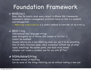 Foundation Framework
                       NSObject
                       Base class for pretty much every object in iPhone SDK Frameworks
                       Implements memory management primitives (more on this in a moment)
                       and introspection
                       - (NSString *)description is a useful method to override, it’ %@ in NSLog
                                                                                   s


                       NSString
                       International (any language) strings
                       Used throughout all of iPhone SDK instead of C’s char *
                       Cannot be modiﬁed!
                       Usually returns you a new NSString when you ask it to do something
                       Tons of utility functions (case, URLs, conversion to/from lots of other
                       types, substrings, ﬁle system paths, and much much more!)
                       Compiler will create a constant one for you with @”foo”


                       NSMutableString
                       Mutable version of NSString
                       Can do some of the things NSString can do without making a new one

Thursday, April 29, 2010
 