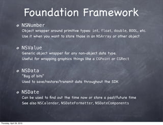 Foundation Framework
                       NSNumber
                       Object wrapper around primitive types: int, float, double, BOOL, etc.
                       Use it when you want to store those in an NSArray or other object


                       NSValue
                       Generic object wrapper for any non-object data type.
                       Useful for wrapping graphics things like a CGPoint or CGRect


                       NSData
                       “Bag of bits”
                       Used to save/restore/transmit data throughout the SDK

                       NSDate
                       Can be used to ﬁnd out the time now or store a past/future time
                       See also NSCalendar, NSDateFormatter, NSDateComponents




Thursday, April 29, 2010
 