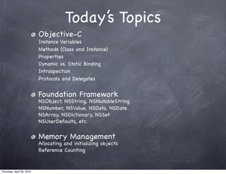 Today’s Topics
                           Objective-C
                           Instance Variables
                           Methods (Class and Instance)
                           Properties
                           Dynamic vs. Static Binding
                           Introspection
                           Protocols and Delegates


                           Foundation Framework
                           NSObject, NSString, NSMutableString
                           NSNumber, NSValue, NSData, NSDate
                           NSArray, NSDictionary, NSSet
                           NSUserDefaults, etc.


                           Memory Management
                           Allocating and initializing objects
                           Reference Counting


Thursday, April 29, 2010
 