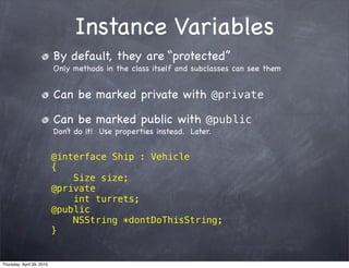 Instance Variables
                           By default, they are “protected”
                           Only methods in the class itself and subclasses can see them


                           Can be marked private with @private

                           Can be marked public with @public
                           Don’t do it! Use properties instead. Later.


                           @interface Ship : Vehicle
                           {
                               Size size;
                           @private
                               int turrets;
                           @public
                               NSString *dontDoThisString;
                           }


Thursday, April 29, 2010
 