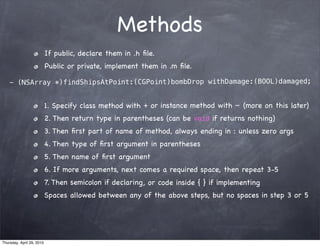 Methods
                           If public, declare them in .h ﬁle.
                           Public or private, implement them in .m ﬁle.

    - (NSArray *)findShipsAtPoint:(CGPoint)bombDrop withDamage:(BOOL)damaged;


                           1. Specify class method with + or instance method with - (more on this later)
                           2. Then return type in parentheses (can be void if returns nothing)
                           3. Then ﬁrst part of name of method, always ending in : unless zero args
                           4. Then type of ﬁrst argument in parentheses
                           5. Then name of ﬁrst argument
                           6. If more arguments, next comes a required space, then repeat 3-5
                           7. Then semicolon if declaring , or code inside { } if implementing
                           Spaces allowed between any of the above steps, but no spaces in step 3 or 5




Thursday, April 29, 2010
 