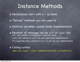 Instance Methods
                           Declarations start with a - (a dash)

                           “Normal” methods you are used to

                           Instance variables usable inside implementation

                           Receiver of message can be                 self   or   super   too
                           self calls method in calling object (recursion okay)
                           super calls method on self, but uses superclass’ implementation
                                                                          s
                           If a superclass calls a method on self, it will use your implementation


                           Calling syntax:
                           BOOL destroyed = [ship dropBomb:bombType at:dropPoint];




Thursday, April 29, 2010
 