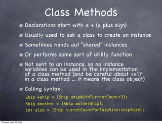 Class Methods
                           Declarations start with a + (a plus sign)
                           Usually used to ask a class to create an instance
                           Sometimes hands out “shared” instances
                           Or performs some sort of utility function
                           Not sent to an instance, so no instance
                           variables can be used in the implementation
                           of a class method (and be careful about self
                           in a class method ... it means the class object)
                           Calling syntax:
                           Ship *ship = [Ship shipWithTurrentCount:3];
                           Ship *mother = [Ship motherShip];
                           int size = [Ship turretCountForShipSize:shipSize];

Thursday, April 29, 2010
 