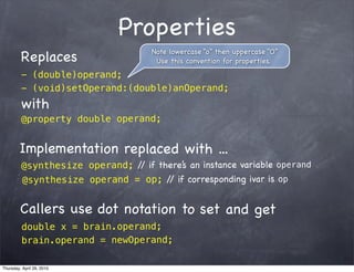 Properties
                                    Note lowercase “o” then uppercase “O”
         Replaces                    Use this convention for properties.
         - (double)operand;
         - (void)setOperand:(double)anOperand;
         with
         @property double operand;


        Implementation replaced with ...
         @synthesize operand; / if there’s an instance variable operand
                               /
         @synthesize operand = op; / if correspon ding ivar is op
                                     /


         Callers use dot notation to set and get
         double x = brain.operand;
         brain.operand = newOperand;

Thursday, April 29, 2010
 