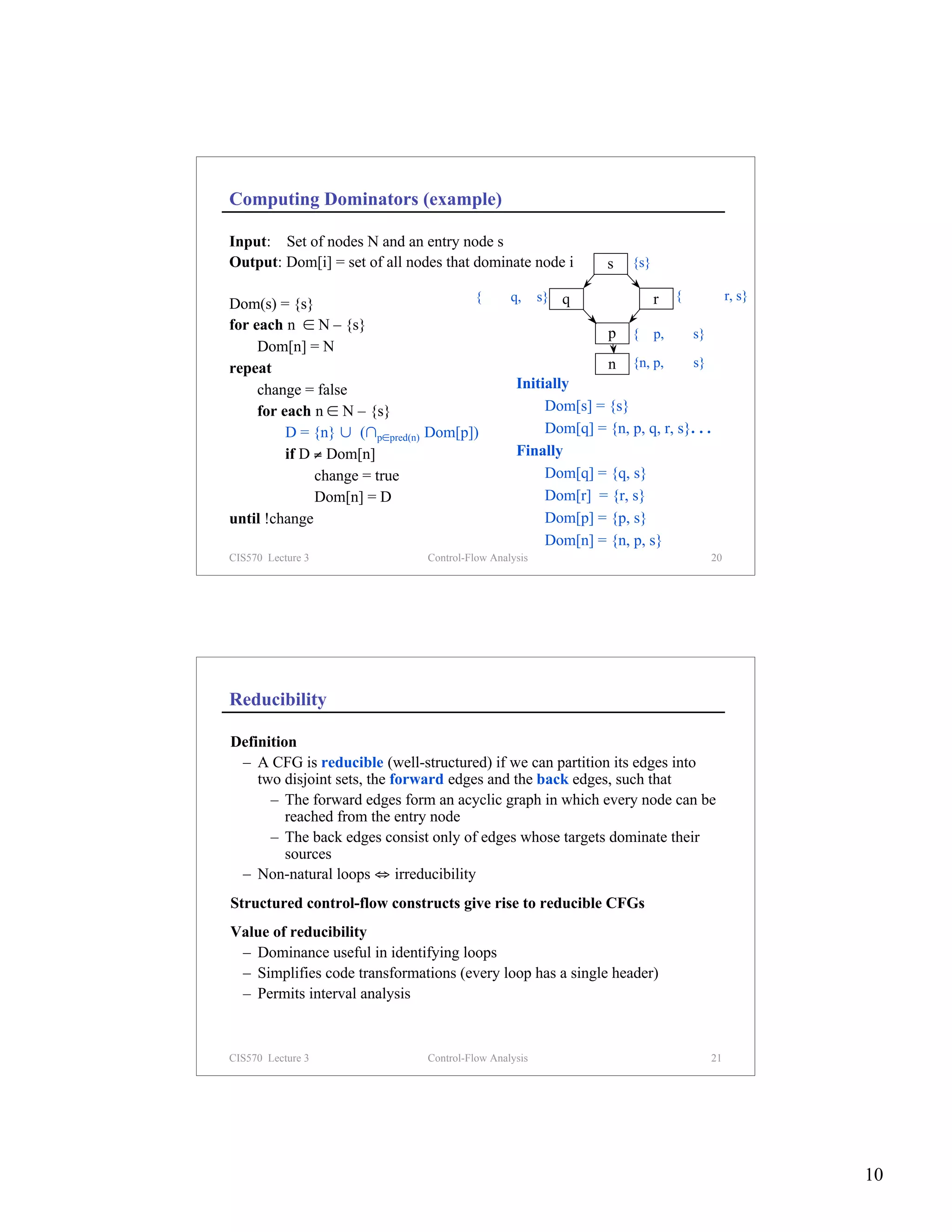 Computing Dominators (example)

Input: Set of nodes N and an entry node s
Output: Dom[i] = set of all nodes that dominate node i         s   {s}

Dom(s) = {s}                          {n, p, q, r, s} q               r {n, p, q, r, s}
for each n ∈ N – {s}
                                                              p {n, p, q, r, s}
     Dom[n] = N
repeat                                                        n {n, p, q, r, s}
     change = false                           Initially
     for each n ∈ N – {s}                            Dom[s] = {s}
          D = {n} ∪ (∩p∈pred(n) Dom[p])              Dom[q] = {n, p, q, r, s}. . .
          if D ≠ Dom[n]                       Finally
               change = true                         Dom[q] = {q, s}
               Dom[n] = D                            Dom[r] = {r, s}
until !change                                        Dom[p] = {p, s}
                                                     Dom[n] = {n, p, s}
CIS570 Lecture 3                 Control-Flow Analysis                          20




Reducibility

Definition
 – A CFG is reducible (well-structured) if we can partition its edges into
    two disjoint sets, the forward edges and the back edges, such that
      – The forward edges form an acyclic graph in which every node can be
         reached from the entry node
      – The back edges consist only of edges whose targets dominate their
         sources
 – Non-natural loops ⇔ irreducibility
Structured control-flow constructs give rise to reducible CFGs
Value of reducibility
 – Dominance useful in identifying loops
 – Simplifies code transformations (every loop has a single header)
 – Permits interval analysis



CIS570 Lecture 3                 Control-Flow Analysis                          21




                                                                                          10
 