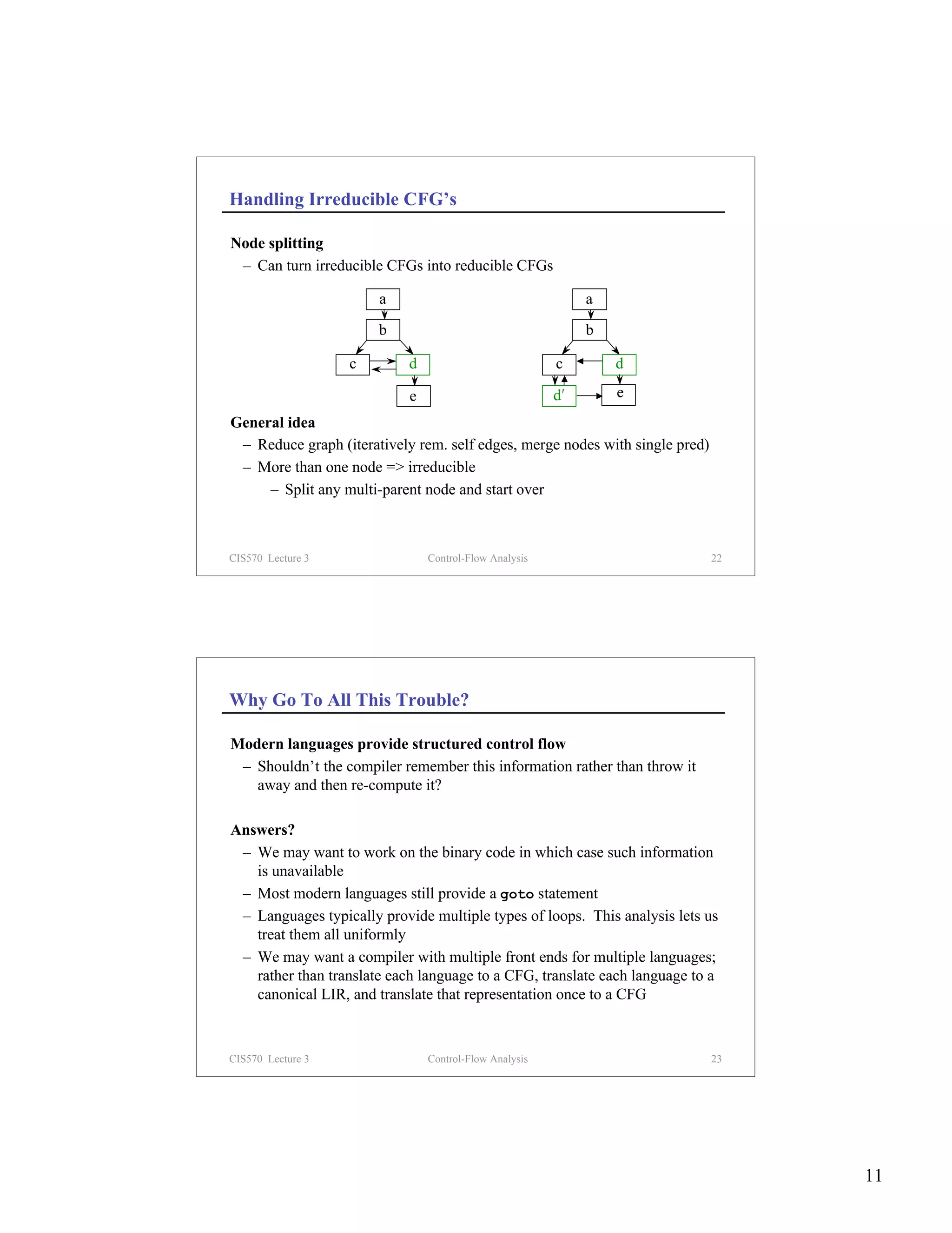 Handling Irreducible CFG’s

Node splitting
 – Can turn irreducible CFGs into reducible CFGs

                       a                                     a
                       b                                     b

                   c        d                           c        d

                            e                           d′       e
General idea
 – Reduce graph (iteratively rem. self edges, merge nodes with single pred)
 – More than one node => irreducible
     – Split any multi-parent node and start over



CIS570 Lecture 3                Control-Flow Analysis                         22




Why Go To All This Trouble?

Modern languages provide structured control flow
 – Shouldn’t the compiler remember this information rather than throw it
   away and then re-compute it?

Answers?
 – We may want to work on the binary code in which case such information
   is unavailable
 – Most modern languages still provide a goto statement
 – Languages typically provide multiple types of loops. This analysis lets us
   treat them all uniformly
 – We may want a compiler with multiple front ends for multiple languages;
   rather than translate each language to a CFG, translate each language to a
   canonical LIR, and translate that representation once to a CFG



CIS570 Lecture 3                Control-Flow Analysis                         23




                                                                                   11
 