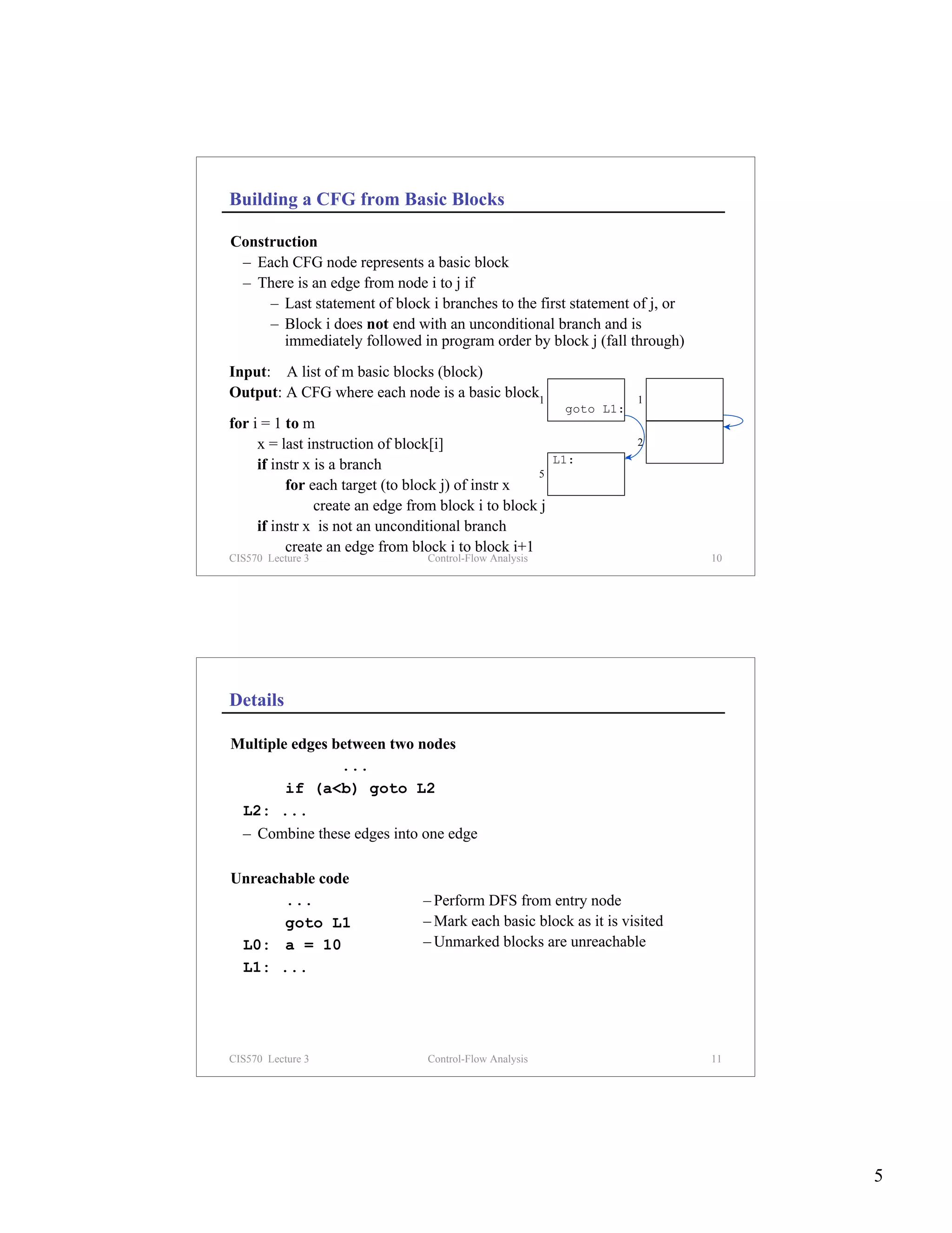 Building a CFG from Basic Blocks

Construction
 – Each CFG node represents a basic block
 – There is an edge from node i to j if
     – Last statement of block i branches to the first statement of j, or
     – Block i does not end with an unconditional branch and is
       immediately followed in program order by block j (fall through)
Input: A list of m basic blocks (block)
Output: A CFG where each node is a basic block1                      1
                                                          goto L1:
for i = 1 to m
     x = last instruction of block[i]                                2

     if instr x is a branch                              L1:
                                                    5
          for each target (to block j) of instr x
                create an edge from block i to block j
     if instr x is not an unconditional branch
          create an edge from block i to block i+1
CIS570 Lecture 3                 Control-Flow Analysis                      10




Details

Multiple edges between two nodes
                ...
        if (a<b) goto L2
 L2: ...
 – Combine these edges into one edge

Unreachable code
       ...                       – Perform DFS from entry node
       goto L1                   – Mark each basic block as it is visited
 L0: a = 10                      – Unmarked blocks are unreachable
 L1: ...




CIS570 Lecture 3                 Control-Flow Analysis                      11




                                                                                 5
 
