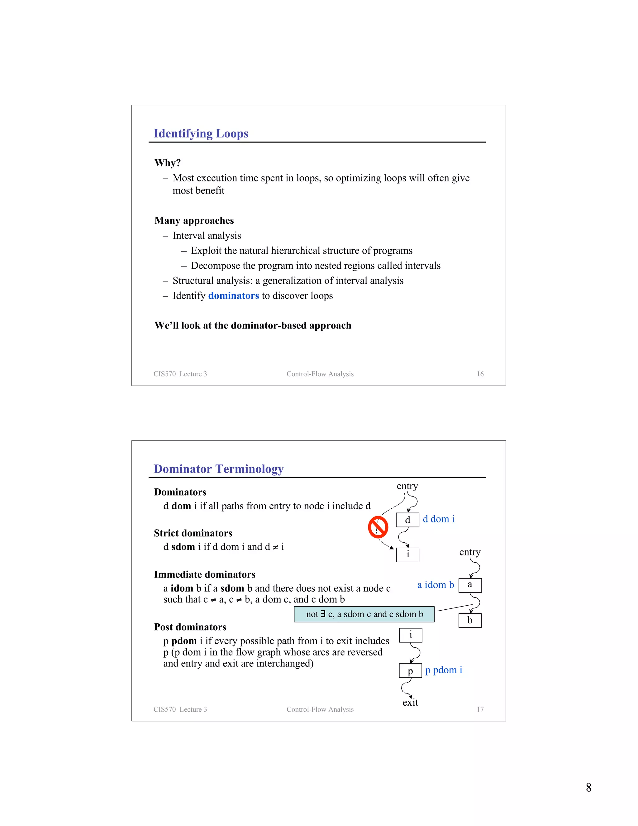 Identifying Loops

Why?
 – Most execution time spent in loops, so optimizing loops will often give
   most benefit

Many approaches
 – Interval analysis
     – Exploit the natural hierarchical structure of programs
     – Decompose the program into nested regions called intervals
 – Structural analysis: a generalization of interval analysis
 – Identify dominators to discover loops

We’ll look at the dominator-based approach



CIS570 Lecture 3                  Control-Flow Analysis                                 16




Dominator Terminology
                                                               entry
Dominators
 d dom i if all paths from entry to node i include d
                                                                 d     d dom i
Strict dominators
  d sdom i if d dom i and d ≠ i                                                  entry
                                                                 i
Immediate dominators
  a idom b if a sdom b and there does not exist a node c              a idom b      a
  such that c ≠ a, c ≠ b, a dom c, and c dom b
                                        not ∃ c, a sdom c and c sdom b
                                                                                    b
Post dominators
                                                                  i
  p pdom i if every possible path from i to exit includes
  p (p dom i in the flow graph whose arcs are reversed
  and entry and exit are interchanged)
                                                                 p       p pdom i


                                                                exit
CIS570 Lecture 3                  Control-Flow Analysis                                 17




                                                                                             8
 