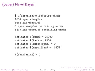 (Super) Naive Bayes

                 $ ./enron_naive_bayes.sh enron
                 1500 spam examples
                 3672 ham examples
                 0 spam examples containing enron
                 1478 ham examples containing enron

                 estimated            P(spam) = .2900
                 estimated            P(ham) = .7100
                 estimated            P(enron|spam) = 0
                 estimated            P(enron|ham) = .4025

                 P(spam|enron) = 0




Jake Hofman   (Columbia University)         Data-driven modeling   February 6, 2012   9 / 13
 