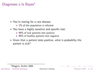 Diagnoses a la Bayes1



              • You’re testing for a rare disease:
                  • 1% of the population is infected
              • You have a highly sensitive and speciﬁc test:
                  • 99% of sick patients test positive
                  • 99% of healthy patients test negative
              • Given that a patient tests positive, what is probability the
                   patient is sick?




              1
                  Wiggins, SciAm 2006
Jake Hofman       (Columbia University)   Data-driven modeling       February 6, 2012   2 / 13
 