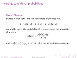 Inverting conditional probabilities


       Bayes’ Theorem
       Equate the far right- and left-hand sides of product rule

                               p (y |x) p (x) = p (x, y ) = p (x|y ) p (y )

       and divide to get the probability of y given x from the probability
       of x given y :
                                        p (x|y ) p (y )
                             p (y |x) =
                                            p (x)

       where p (x) =                  y ∈ΩY   p (x|y ) p (y ) is the normalization constant.




Jake Hofman   (Columbia University)                Data-driven modeling           February 6, 2012   4 / 13
 