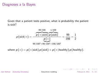 Diagnoses a la Bayes



       Given that a patient tests positive, what is probability the patient
       is sick?
                                           99/100       1/100

                                        p (+|sick) p (sick)              99   1
                  p (sick|+) =                                      =       =
                                              p (+)                     198   2
                                      99/1002 +99/1002 =198/1002

       where p (+) = p (+|sick) p (sick) + p (+|healthy ) p (healthy ).




Jake Hofman   (Columbia University)          Data-driven modeling                 February 6, 2012   5 / 13
 