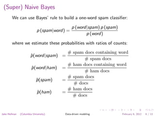 (Super) Naive Bayes
       We can use Bayes’ rule to build a one-word spam classiﬁer:

                                              p (word|spam) p (spam)
                            p (spam|word) =
                                                     p (word)

       where we estimate these probabilities with ratios of counts:
                                         # spam docs containing word
                      p (word|spam) =
                      ˆ
                                                # spam docs
                                         # ham docs containing word
                       p (word|ham)
                       ˆ               =
                                                # ham docs
                                         # spam docs
                           p (spam)
                           ˆ           =
                                           # docs
                                         # ham docs
                            p (ham)
                            ˆ          =
                                           # docs


Jake Hofman   (Columbia University)     Data-driven modeling           February 6, 2012   6 / 13
 