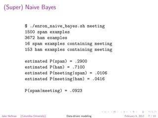(Super) Naive Bayes

                 $ ./enron_naive_bayes.sh meeting
                 1500 spam examples
                 3672 ham examples
                 16 spam examples containing meeting
                 153 ham examples containing meeting

                 estimated            P(spam) = .2900
                 estimated            P(ham) = .7100
                 estimated            P(meeting|spam) = .0106
                 estimated            P(meeting|ham) = .0416

                 P(spam|meeting) = .0923




Jake Hofman   (Columbia University)         Data-driven modeling   February 6, 2012   7 / 13
 