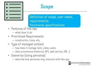 Scope
                   Definition of scope, user needs,
                   requirements,
                   functional specifications
• Features of the app
   – what does it do
• Prioritized Requirements
   – constraints, rules, etc.
• Type of managed content
   – how does it manage text, video, audio
   – data provenance (external API, web service, DB …)
• Scenarios (using personas)
   – describe how personas may interact with the app
 