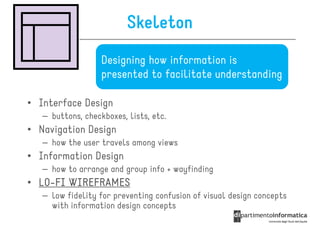 Skeleton
                   Designing how information is
                   presented to facilitate understanding

• Interface Design
   – buttons, checkboxes, lists, etc.
• Navigation Design
   – how the user travels among views
• Information Design
   – how to arrange and group info + wayfinding
• LO-FI WIREFRAMES
  LO-
   – low fidelity for preventing confusion of visual design concepts
     with information design concepts
 