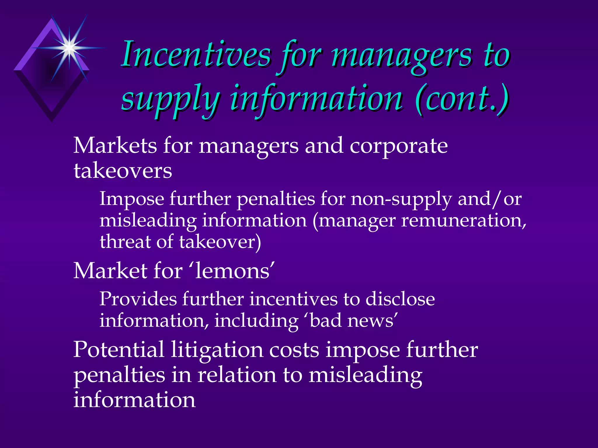 Incentives for managers to
    supply information (cont.)
Markets for managers and corporate
takeovers
  Impose further penalties for non-supply and/or
  misleading information (manager remuneration,
  threat of takeover)
Market for ‘lemons’
  Provides further incentives to disclose
  information, including ‘bad news’
Potential litigation costs impose further
penalties in relation to misleading
information
 