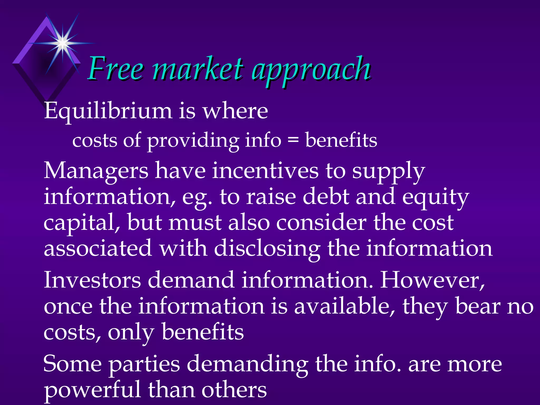 Free market approach
Equilibrium is where
  costs of providing info = benefits
Managers have incentives to supply
information, eg. to raise debt and equity
capital, but must also consider the cost
associated with disclosing the information
Investors demand information. However,
once the information is available, they bear no
costs, only benefits
Some parties demanding the info. are more
powerful than others
 