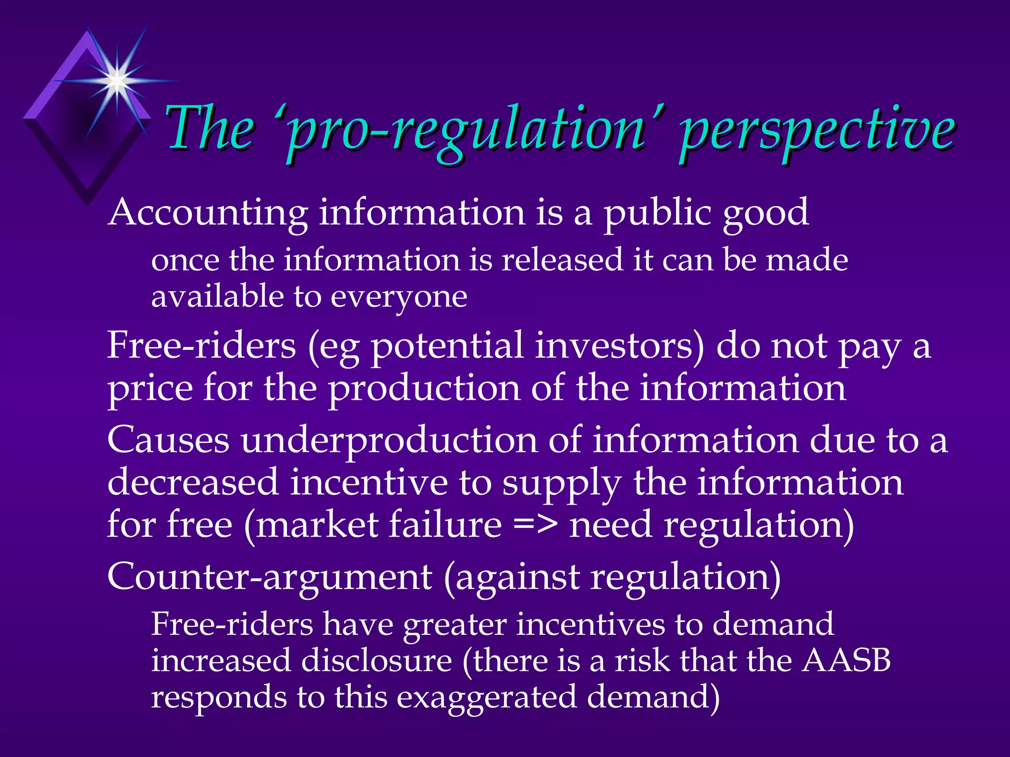 The ‘pro-regulation’ perspective
Accounting information is a public good
  once the information is released it can be made
  available to everyone
Free-riders (eg potential investors) do not pay a
price for the production of the information
Causes underproduction of information due to a
decreased incentive to supply the information
for free (market failure => need regulation)
Counter-argument (against regulation)
  Free-riders have greater incentives to demand
  increased disclosure (there is a risk that the AASB
  responds to this exaggerated demand)
 