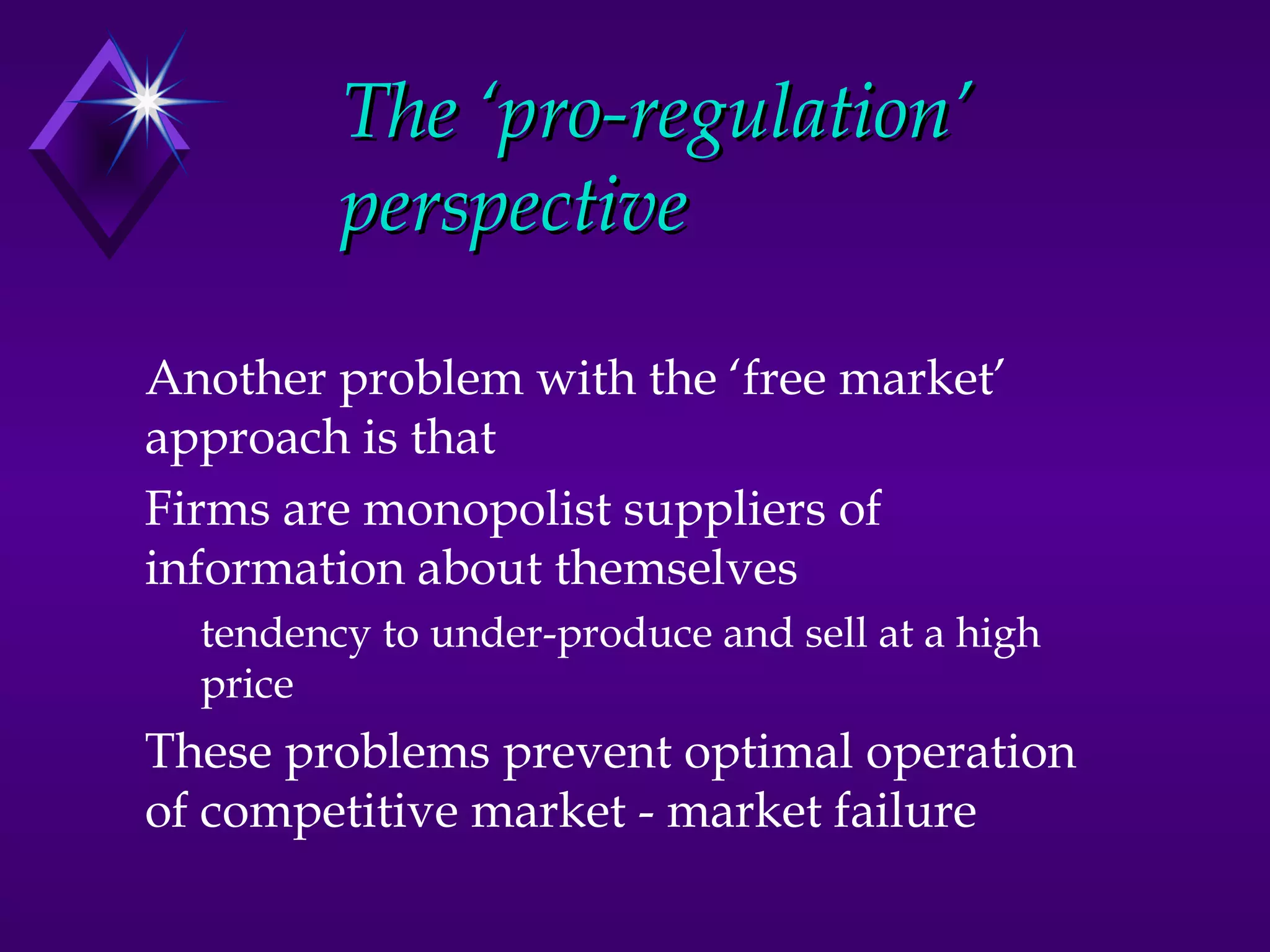 The ‘pro-regulation’
         perspective

Another problem with the ‘free market’
approach is that
Firms are monopolist suppliers of
information about themselves
  tendency to under-produce and sell at a high
  price
These problems prevent optimal operation
of competitive market - market failure
 
