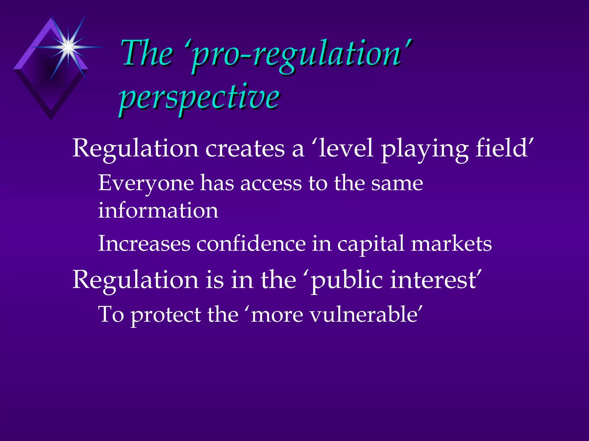 The ‘pro-regulation’
    perspective
Regulation creates a ‘level playing field’
  Everyone has access to the same
  information
  Increases confidence in capital markets
Regulation is in the ‘public interest’
  To protect the ‘more vulnerable’
 