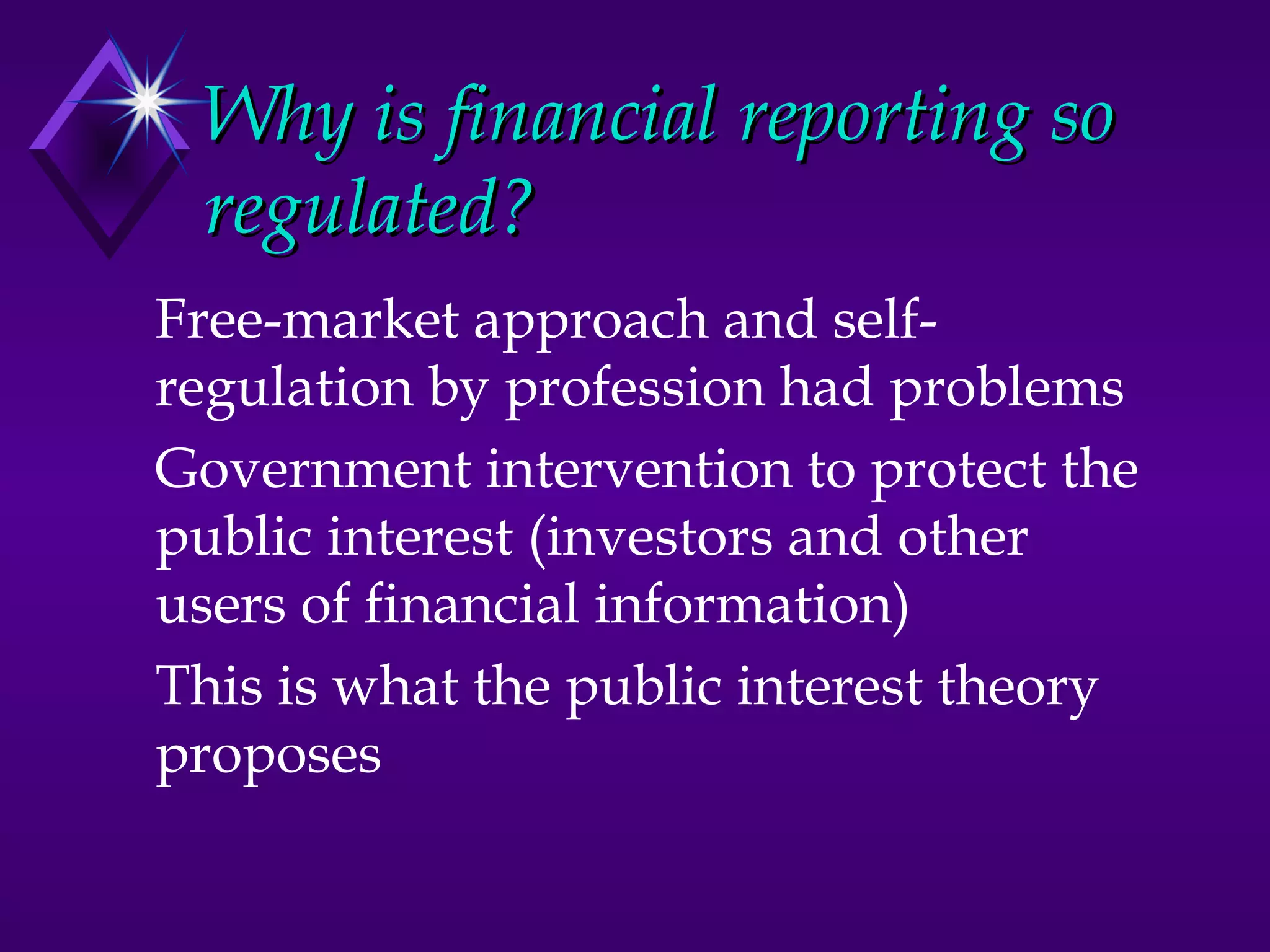 Why is financial reporting so
 regulated?
Free-market approach and self-
regulation by profession had problems
Government intervention to protect the
public interest (investors and other
users of financial information)
This is what the public interest theory
proposes
 
