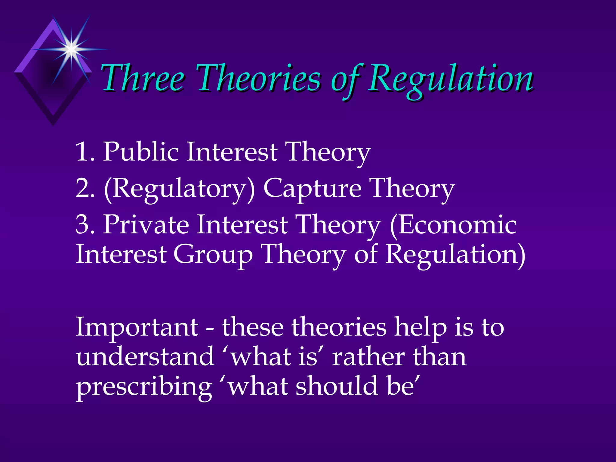 Three Theories of Regulation
1. Public Interest Theory
2. (Regulatory) Capture Theory
3. Private Interest Theory (Economic
Interest Group Theory of Regulation)

Important - these theories help is to
understand ‘what is’ rather than
prescribing ‘what should be’
 