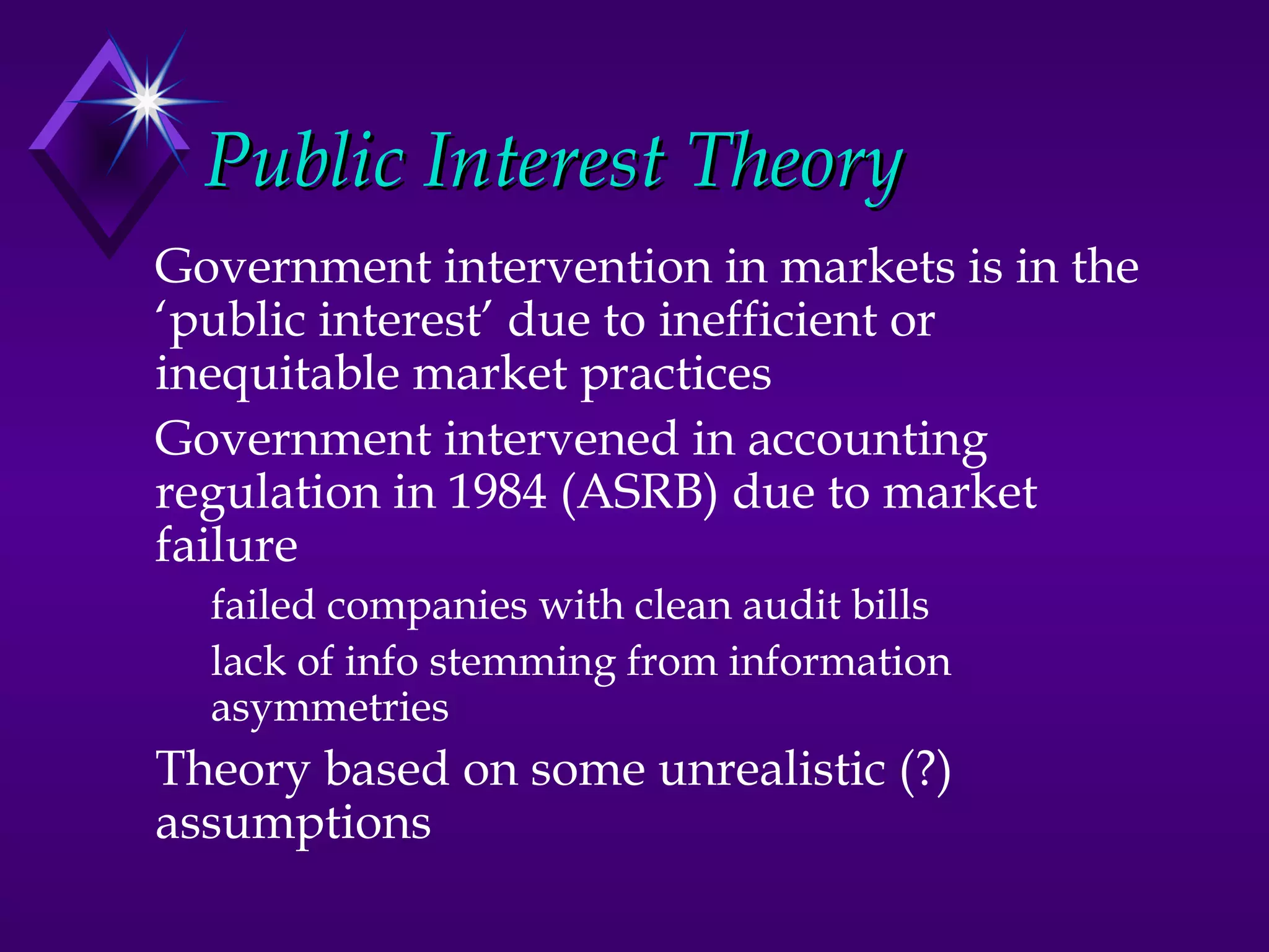 Public Interest Theory
Government intervention in markets is in the
‘public interest’ due to inefficient or
inequitable market practices
Government intervened in accounting
regulation in 1984 (ASRB) due to market
failure
  failed companies with clean audit bills
  lack of info stemming from information
  asymmetries
Theory based on some unrealistic (?)
assumptions
 
