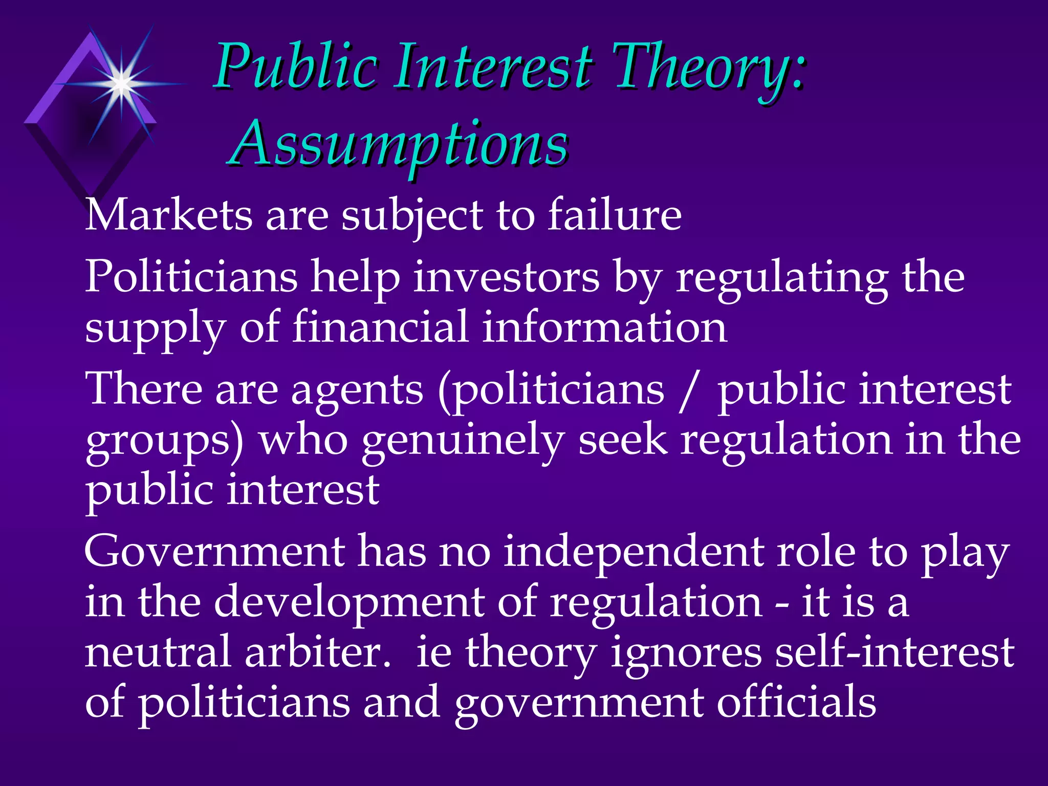 Public Interest Theory:
      Assumptions
Markets are subject to failure
Politicians help investors by regulating the
supply of financial information
There are agents (politicians / public interest
groups) who genuinely seek regulation in the
public interest
Government has no independent role to play
in the development of regulation - it is a
neutral arbiter. ie theory ignores self-interest
of politicians and government officials
 