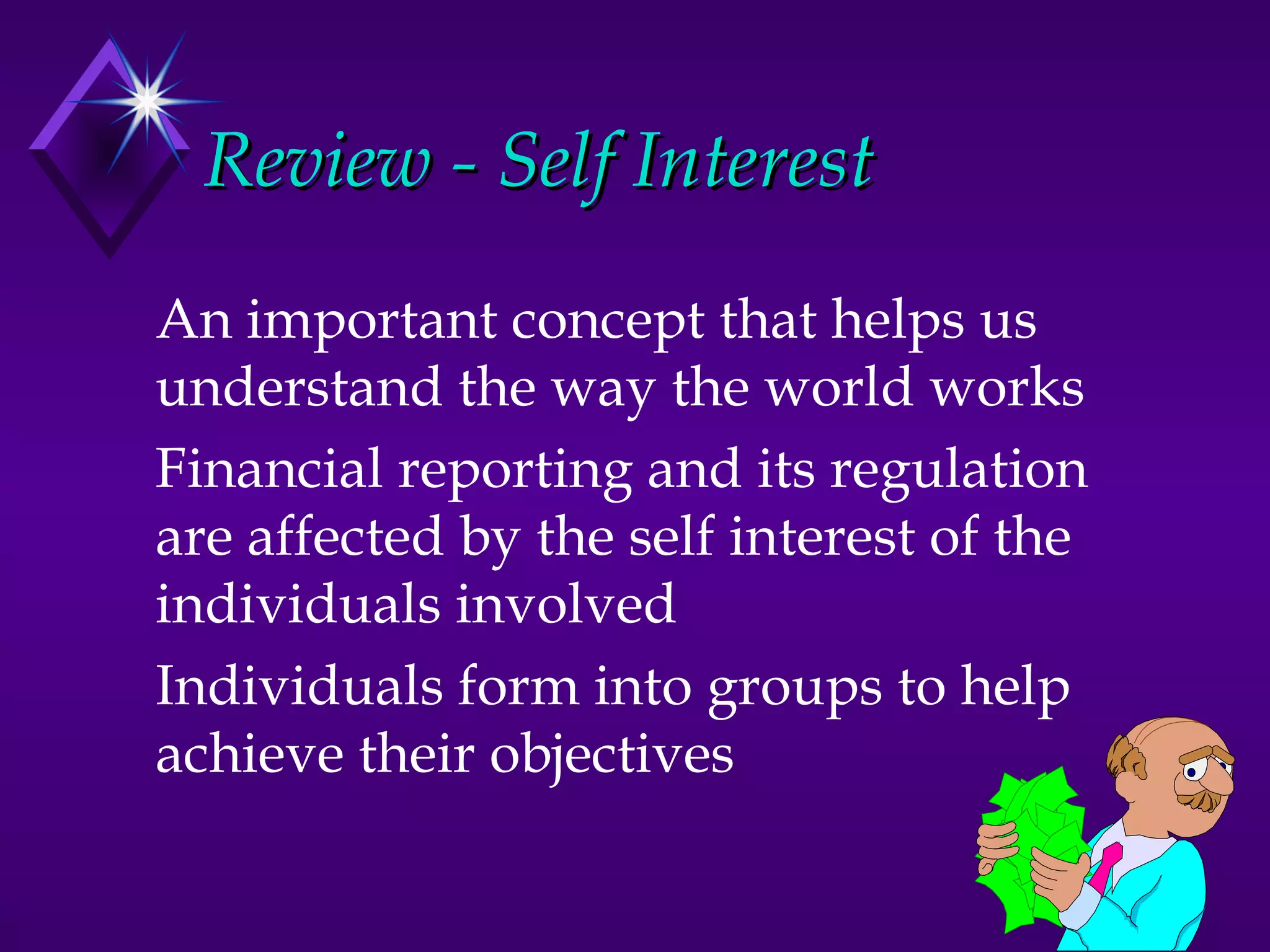 Review - Self Interest
An important concept that helps us
understand the way the world works
Financial reporting and its regulation
are affected by the self interest of the
individuals involved
Individuals form into groups to help
achieve their objectives
 