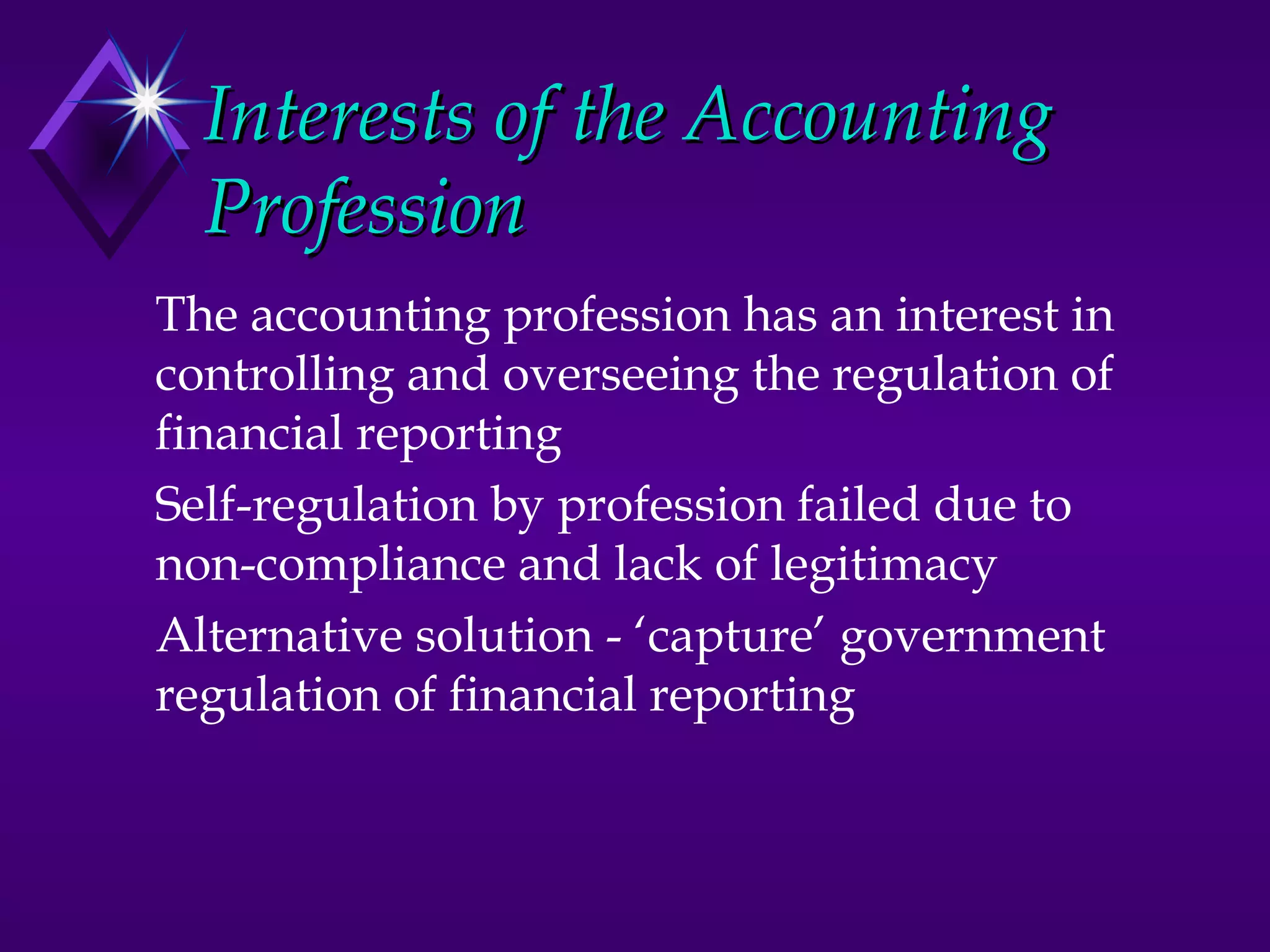 Interests of the Accounting
  Profession
The accounting profession has an interest in
controlling and overseeing the regulation of
financial reporting
Self-regulation by profession failed due to
non-compliance and lack of legitimacy
Alternative solution - ‘capture’ government
regulation of financial reporting
 