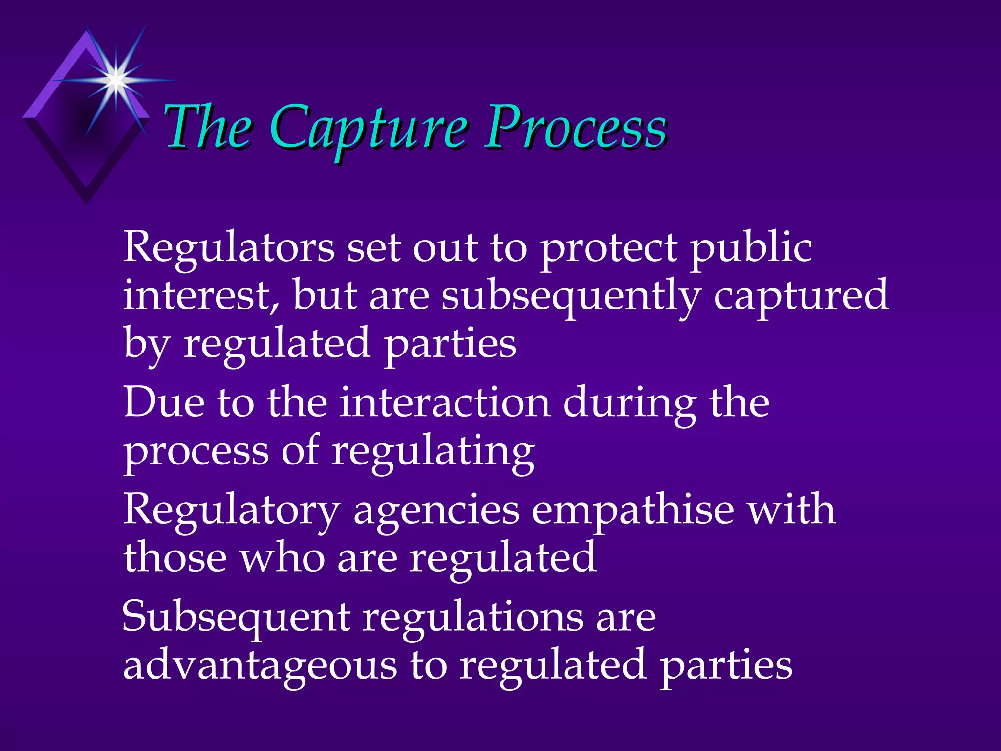 The Capture Process
Regulators set out to protect public
interest, but are subsequently captured
by regulated parties
Due to the interaction during the
process of regulating
Regulatory agencies empathise with
those who are regulated
Subsequent regulations are
advantageous to regulated parties
 