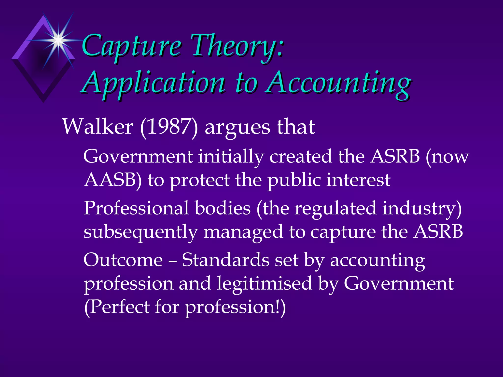 Capture Theory:
 Application to Accounting
Walker (1987) argues that
  Government initially created the ASRB (now
  AASB) to protect the public interest
  Professional bodies (the regulated industry)
  subsequently managed to capture the ASRB
  Outcome – Standards set by accounting
  profession and legitimised by Government
  (Perfect for profession!)
 