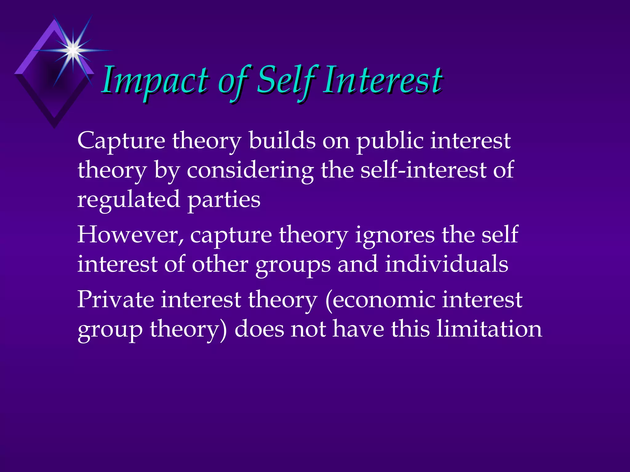 Impact of Self Interest
Capture theory builds on public interest
theory by considering the self-interest of
regulated parties
However, capture theory ignores the self
interest of other groups and individuals
Private interest theory (economic interest
group theory) does not have this limitation
 