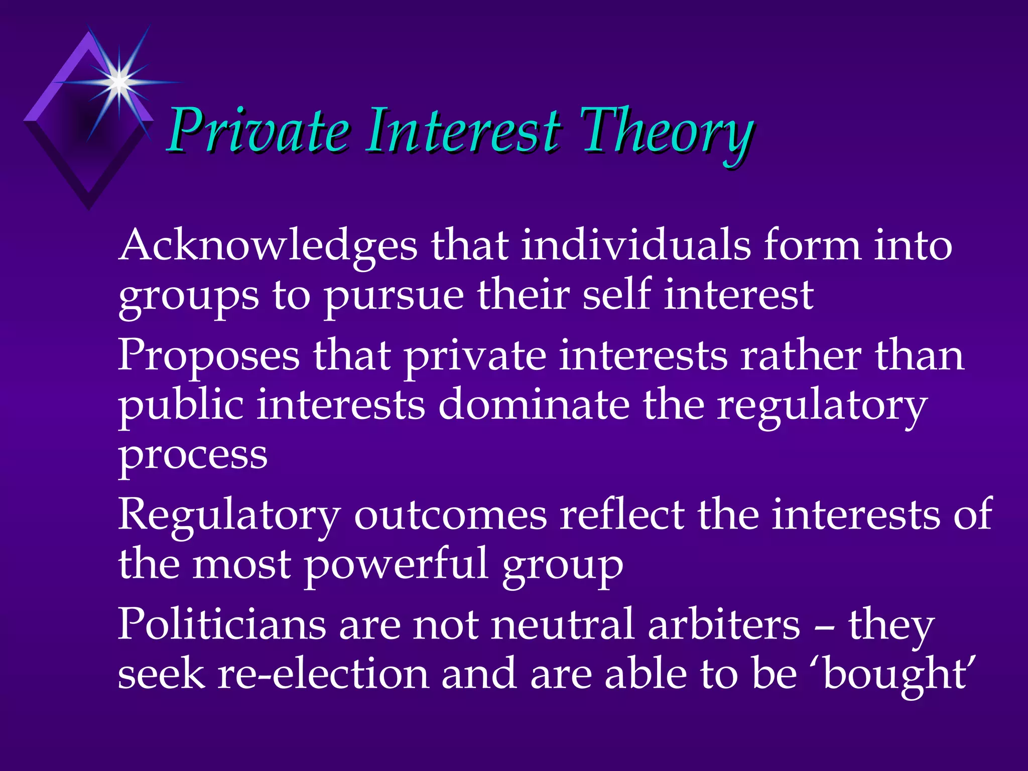 Private Interest Theory
Acknowledges that individuals form into
groups to pursue their self interest
Proposes that private interests rather than
public interests dominate the regulatory
process
Regulatory outcomes reflect the interests of
the most powerful group
Politicians are not neutral arbiters – they
seek re-election and are able to be ‘bought’
 