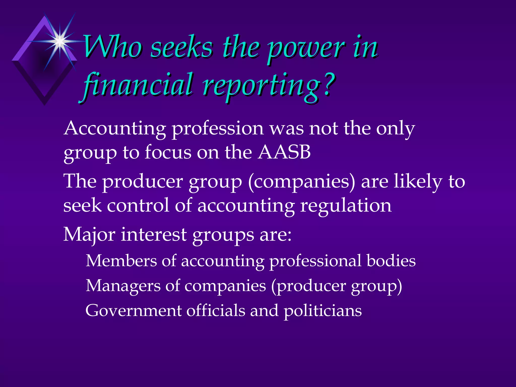 Who seeks the power in
  financial reporting?
Accounting profession was not the only
group to focus on the AASB
The producer group (companies) are likely to
seek control of accounting regulation
Major interest groups are:
  Members of accounting professional bodies
  Managers of companies (producer group)
  Government officials and politicians
 