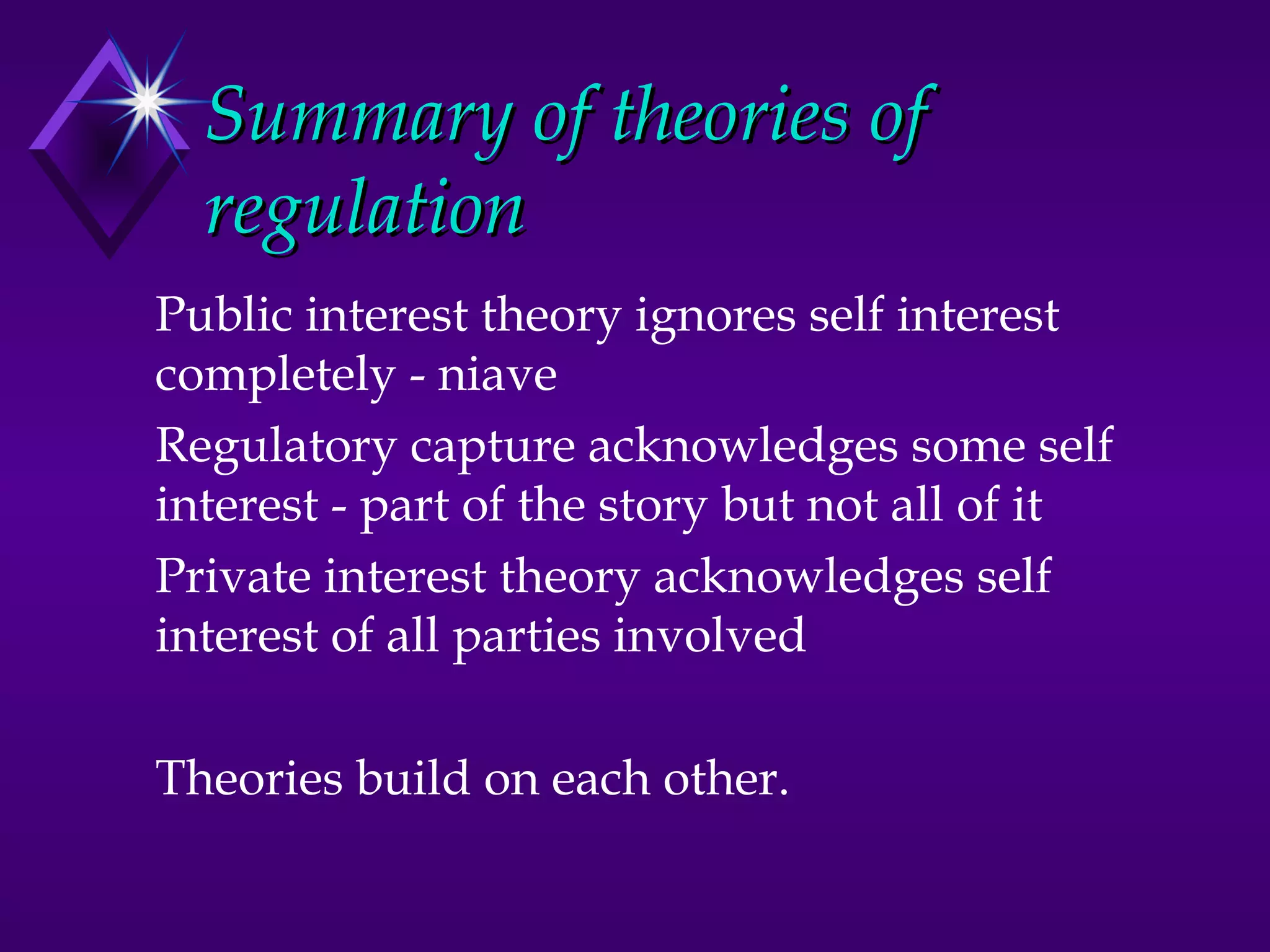 Summary of theories of
  regulation
Public interest theory ignores self interest
completely - niave
Regulatory capture acknowledges some self
interest - part of the story but not all of it
Private interest theory acknowledges self
interest of all parties involved

Theories build on each other.
 
