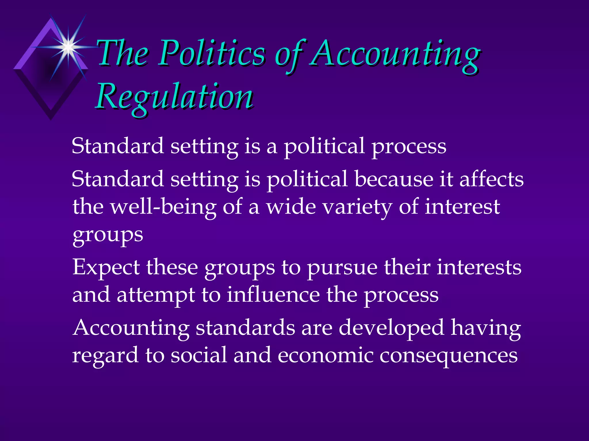 The Politics of Accounting
  Regulation
Standard setting is a political process
Standard setting is political because it affects
the well-being of a wide variety of interest
groups
Expect these groups to pursue their interests
and attempt to influence the process
Accounting standards are developed having
regard to social and economic consequences
 
