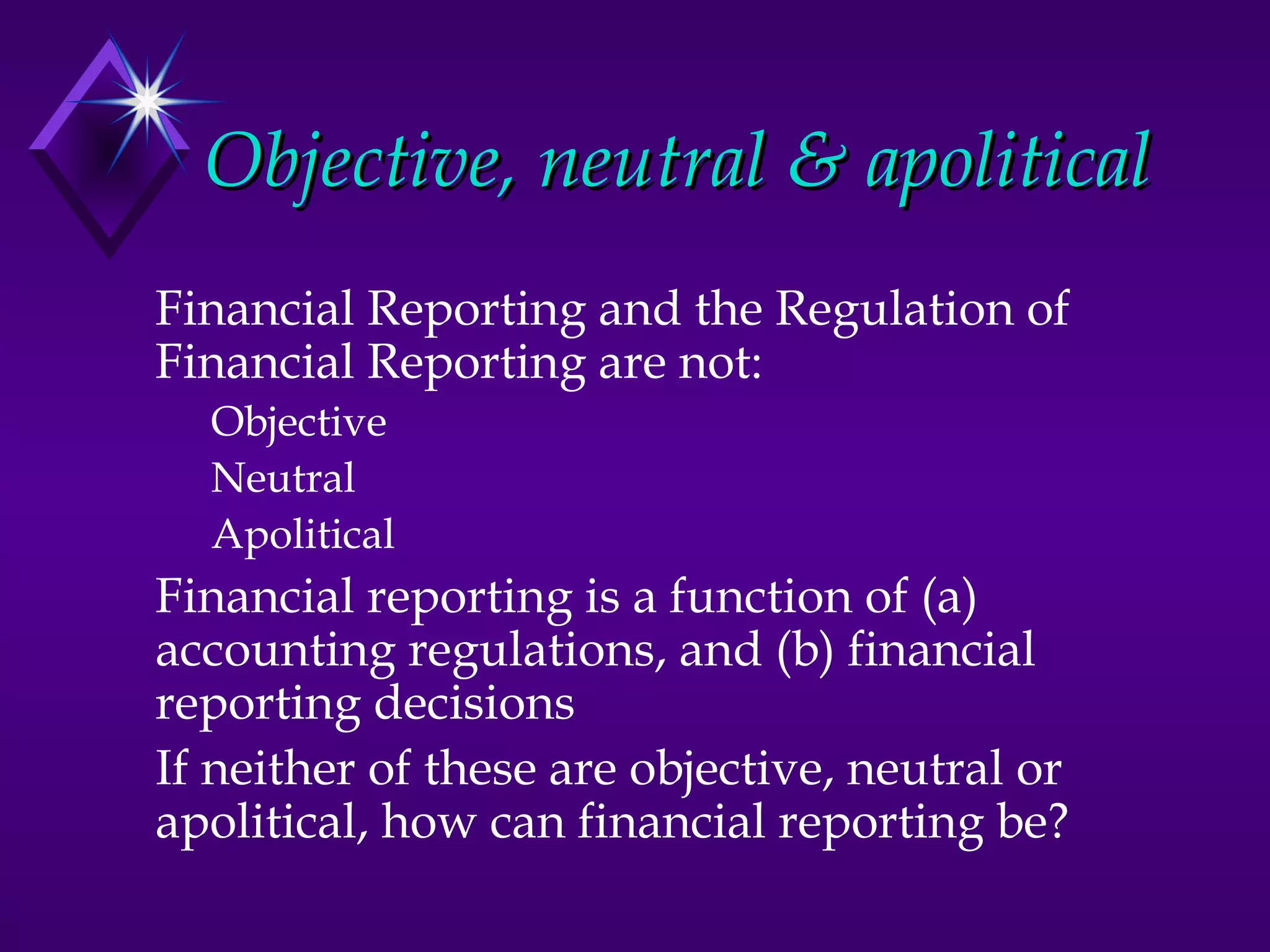 Objective, neutral & apolitical
Financial Reporting and the Regulation of
Financial Reporting are not:
  Objective
  Neutral
  Apolitical
Financial reporting is a function of (a)
accounting regulations, and (b) financial
reporting decisions
If neither of these are objective, neutral or
apolitical, how can financial reporting be?
 