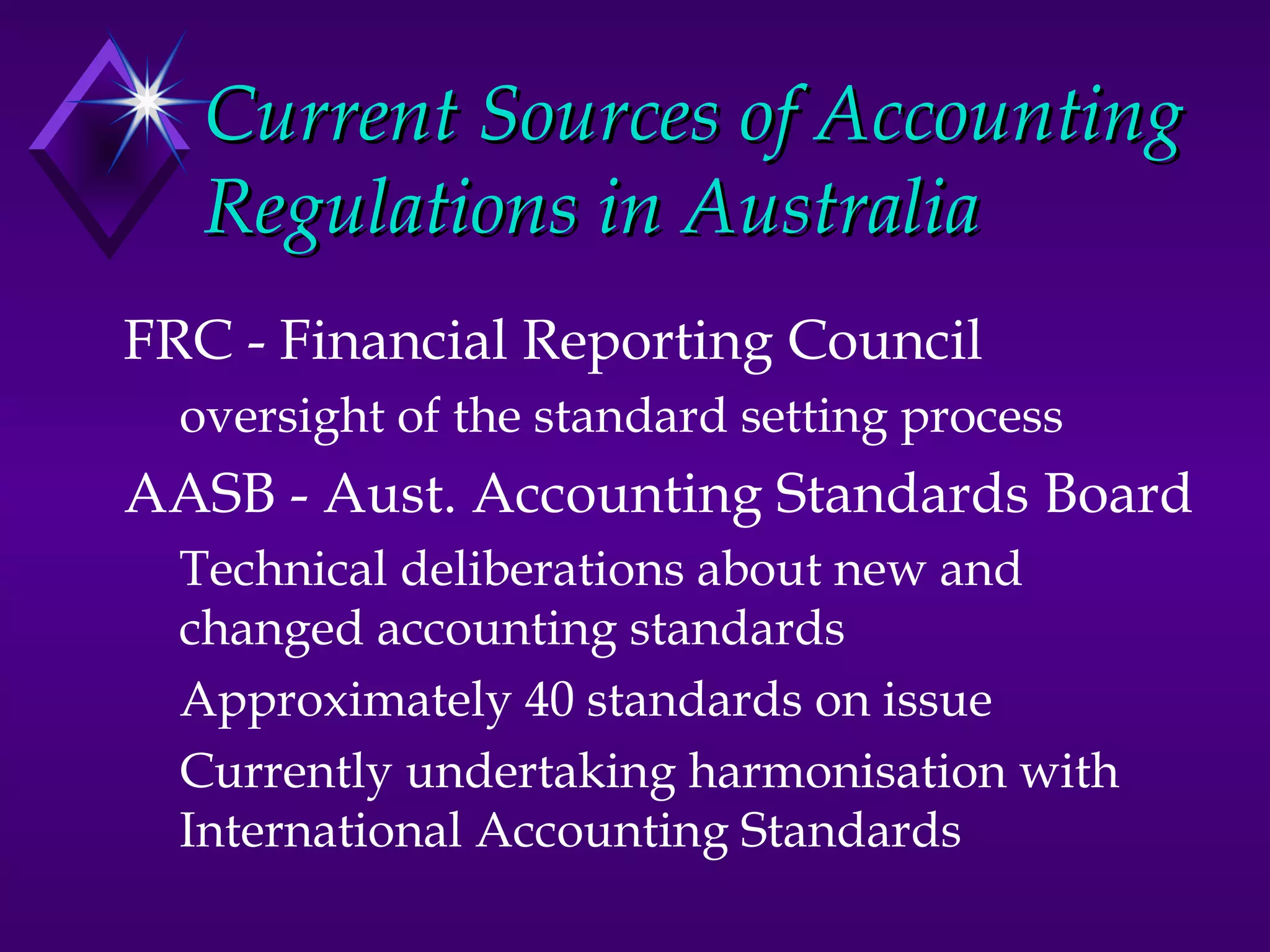 Current Sources of Accounting
   Regulations in Australia
FRC - Financial Reporting Council
  oversight of the standard setting process
AASB - Aust. Accounting Standards Board
  Technical deliberations about new and
  changed accounting standards
  Approximately 40 standards on issue
  Currently undertaking harmonisation with
  International Accounting Standards
 