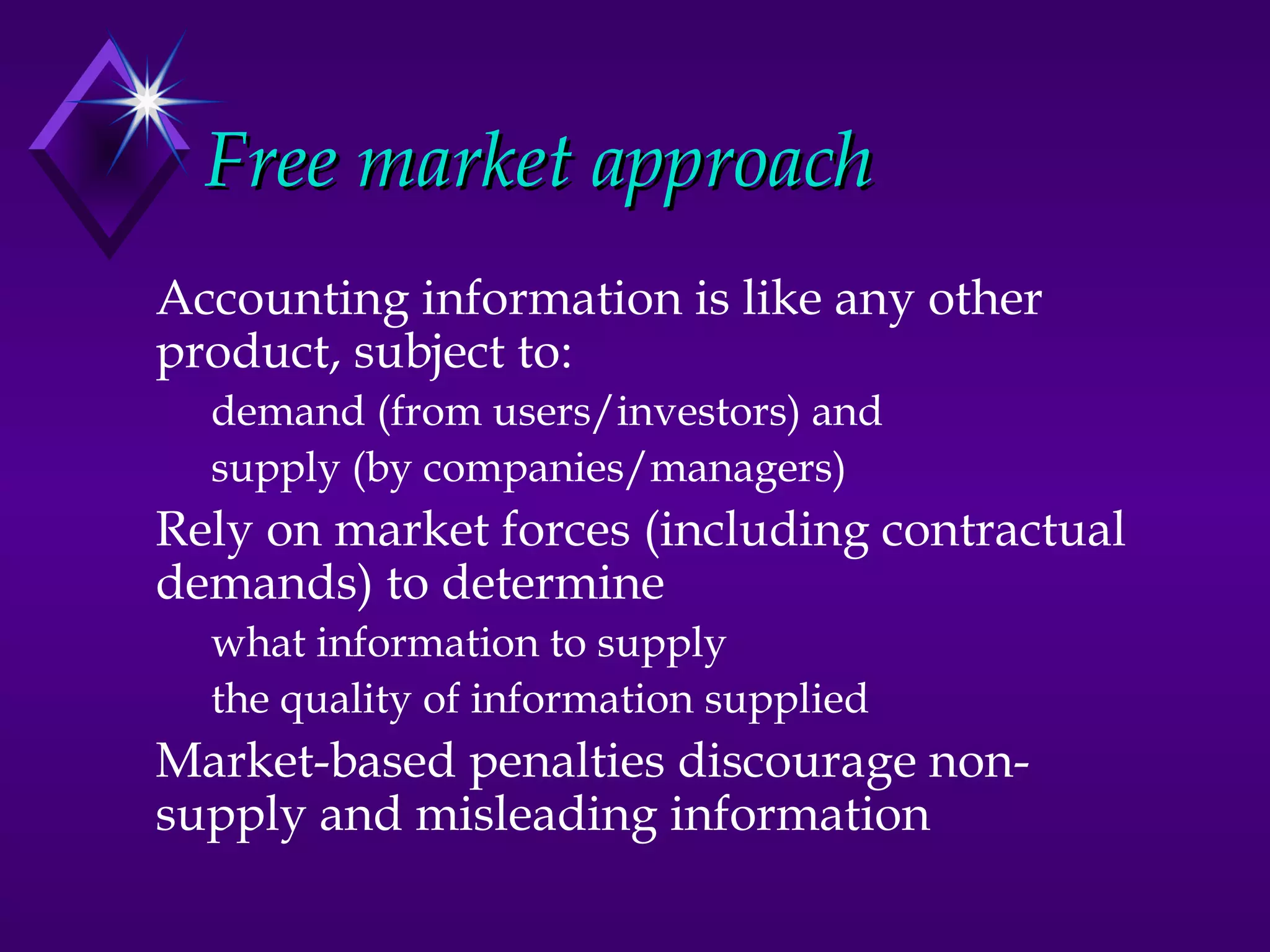 Free market approach
Accounting information is like any other
product, subject to:
  demand (from users/investors) and
  supply (by companies/managers)
Rely on market forces (including contractual
demands) to determine
  what information to supply
  the quality of information supplied
Market-based penalties discourage non-
supply and misleading information
 