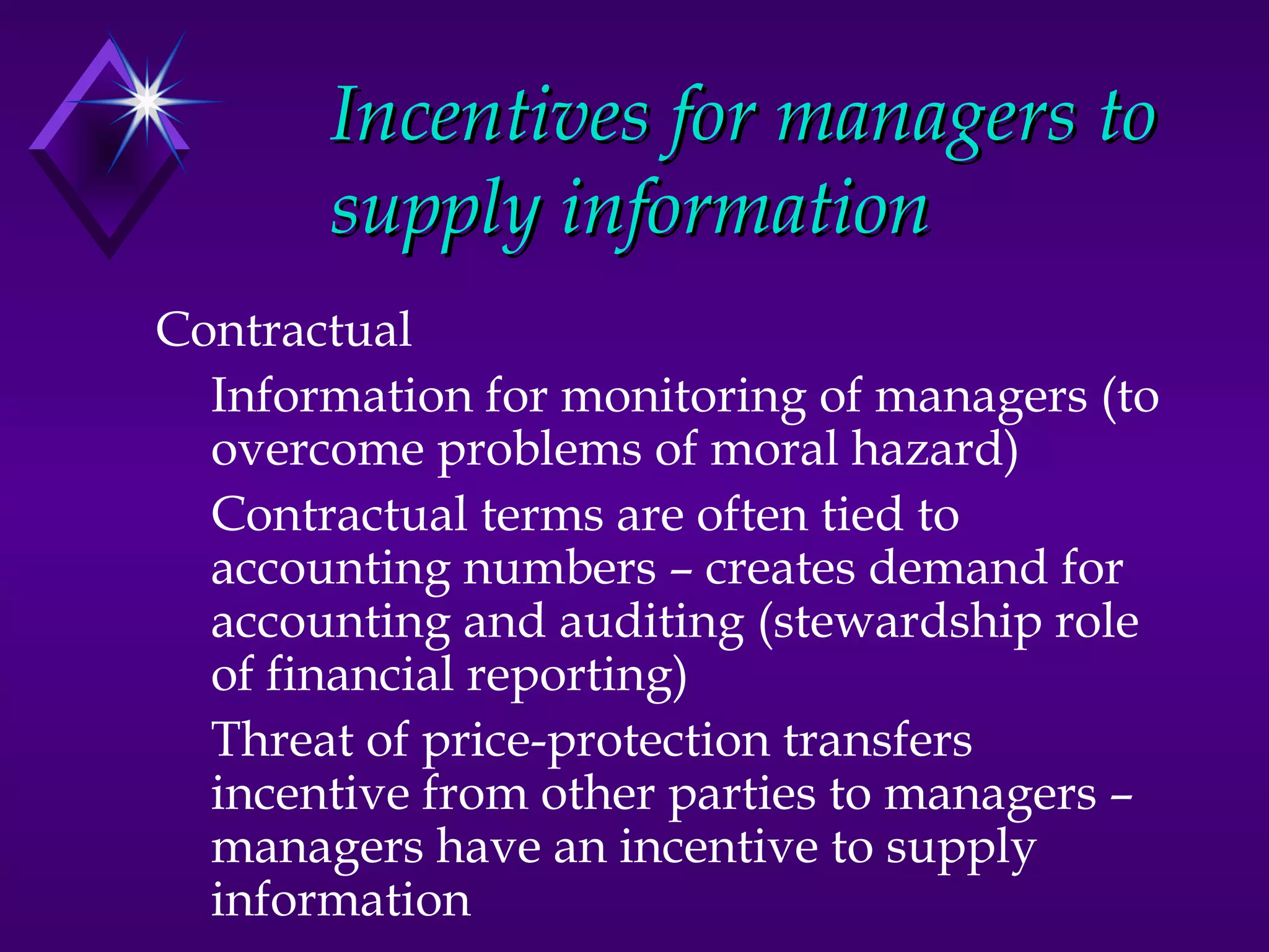 Incentives for managers to
       supply information
Contractual
  Information for monitoring of managers (to
  overcome problems of moral hazard)
  Contractual terms are often tied to
  accounting numbers – creates demand for
  accounting and auditing (stewardship role
  of financial reporting)
  Threat of price-protection transfers
  incentive from other parties to managers –
  managers have an incentive to supply
  information
 