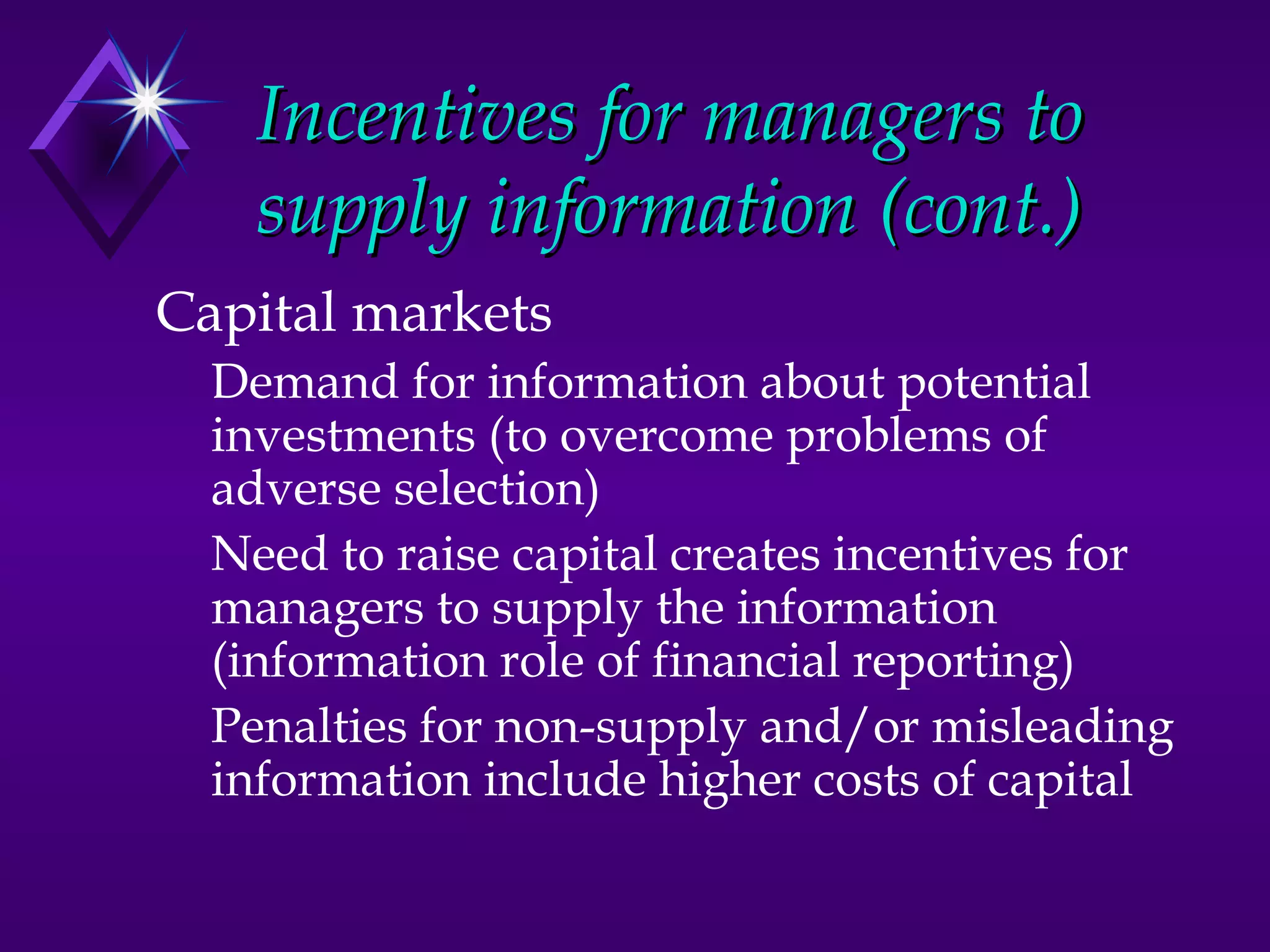 Incentives for managers to
    supply information (cont.)
Capital markets
  Demand for information about potential
  investments (to overcome problems of
  adverse selection)
  Need to raise capital creates incentives for
  managers to supply the information
  (information role of financial reporting)
  Penalties for non-supply and/or misleading
  information include higher costs of capital
 