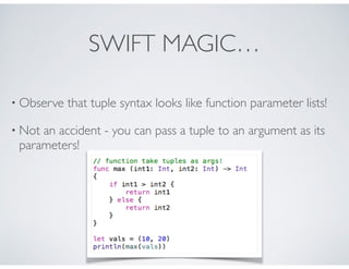 SWIFT MAGIC…
• Observe that tuple syntax looks like function parameter lists!
• Not an accident - you can pass a tuple to an argument as its
parameters!
 