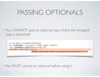 PASSING OPTIONALS
• You CANNOT pass an optional type where the wrapped
type is expected!
• You MUST unwrap an optional before using it…
 