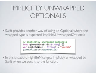 IMPLICITLY UNWRAPPED
OPTIONALS
• Swift provides another way of using an Optional where the
wrapped type is expected: ImplicitlyUnwrappedOptional:
• In this situation, mightBeNice gets implicitly unwrapped by
Swift when we pass it to the function.
 