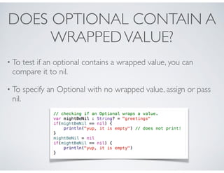 DOES OPTIONAL CONTAIN A
WRAPPEDVALUE?
• To test if an optional contains a wrapped value, you can
compare it to nil.
• To specify an Optional with no wrapped value, assign or pass
nil.
 