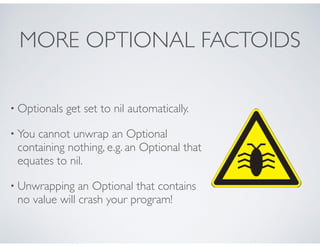 MORE OPTIONAL FACTOIDS
• Optionals get set to nil automatically.
• You cannot unwrap an Optional
containing nothing, e.g. an Optional that
equates to nil.
• Unwrapping an Optional that contains
no value will crash your program!
 